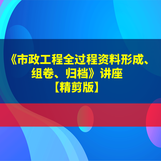 【课程】市政工程施工全过程资料表格填写、组卷、归档专题培训课程【精讲版】